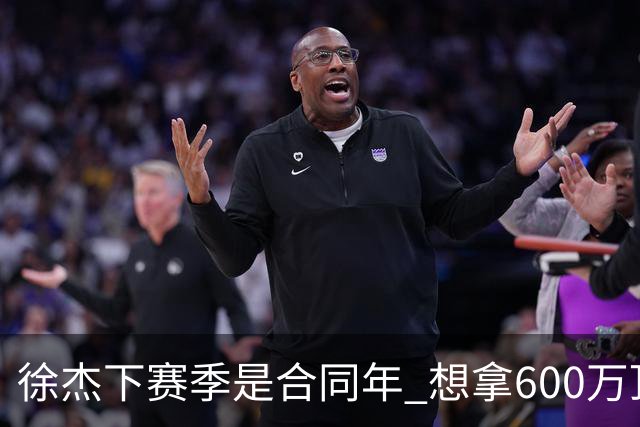 徐杰下赛季是合同年 想拿600万顶薪须打统治力 杜锋离队是利好消息