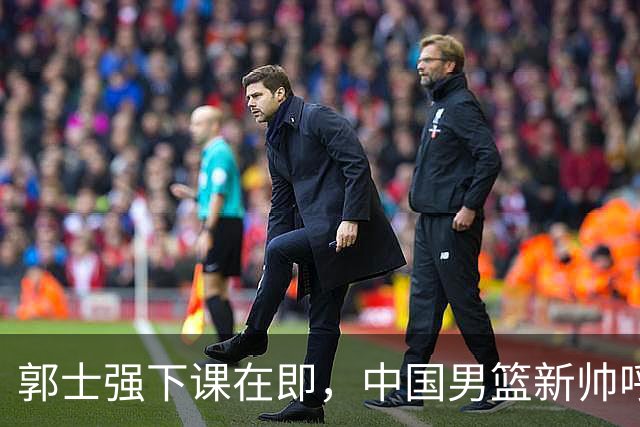 郭士强下课在即，中国男篮新帅呼声最高的三位本土教头